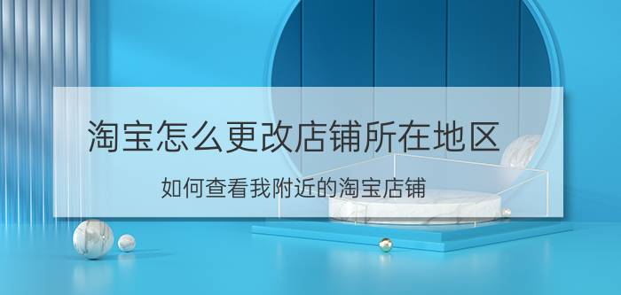 淘宝怎么更改店铺所在地区 如何查看我附近的淘宝店铺？